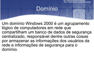 Domínio Um domínio Windows 2000 é um agrupamento lógico de computadores em rede que compartilham um banco de dados de segurança centralizado, responsável dentre outras coisas por armazenar as informações dos usuários da rede e informações de segurança para o domínio. 