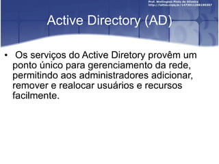 Active Directory (AD) Os serviços do Active Diretory provêm um ponto único para gerenciamento da rede, permitindo aos administradores adicionar, remover e realocar usuários e recursos facilmente. 