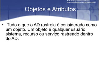 Objetos e Atributos Tudo o que o AD rastreia é considerado como um objeto. Um objeto é qualquer usuário, sistema, recurso ou serviço rastreado dentro do AD. 
