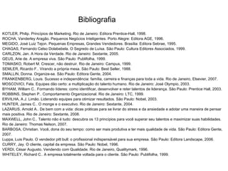 Bibliografia
KOTLER, Philip. Princípios de Marketing. Rio de Janeiro: Editora Prentice-Hall, 1998.
ROCHA, Vanderley Aragão. Pequenos Negócios Inteligentes. Porto Alegre: Editora AGE, 1996.
MEGIDO, José Luiz Tejon. Pequenas Empresas, Grandes Vendedores. Brasília: Editora Sebrae, 1995.
CHAGAS, Fernando Celso Dolabebela. O Segredo de Luísa. São Paulo: Cultura Editores Associados, 1999.
CARLZON, Jan. A Hora da Verdade. Rio de Janeiro: Sextante, 2005.
GEUS, Arie de. A empresa viva. São Paulo: Publifolha, 1999.
TOMASKO, Robert M. Crescer, não destruir. Rio de Janeiro: Campus, 1999.
SEMLER, Ricardo F.. Virando a própria mesa. São Paulo: Best Seller, 1988.
SMALLIN, Donna. Organize-se. São Paulo: Editora Gente, 2004.
FRANKENBERG, Louis. Sucesso e independência: família, carreira e finanças para toda a vida. Rio de Janeiro, Elsevier, 2007.
MOSCOVICI, Fela. Equipes dão certo: a multiplicação do talento humano. Rio de Janeiro: José Olympio, 2003.
BYHAM, William C.. Formando líderes: como identificar, desenvolver e reter talentos de liderança. São Paulo: Prentice Hall, 2003.
ROBBINS, Stephen P.. Comportamento Organizacional. Rio de Janeiro: LTC, 1999.
ERVILHA, A J. Limão. Liderando equipes para otimizar resultados. São Paulo: Nobel, 2003.
HUNTER, James C.. O monge e o executivo. Rio de Janeiro: Sextante, 2004.
LAZARUS, Arnold A.. De bem com a vida: dicas práticas para se livrar do stress e da ansiedade e adotar uma maneira de pensar
mais positiva. Rio de Janeiro: Sextante, 2008.
MAXWELL, John C.. Talento não é tudo: descubra os 13 princípios para você superar seu talentos e maximizar suas habilidades.
Rio de Janeiro: Thomas Nelson, 2007.
BARBOSA, Christian. Você, dona do seu tempo: como ser mais produtiva e ter mais qualidade de vida. São Paulo: Editora Gente,
2007.
Luppa, Luis Paulo. O vendedor pitt bull: o profissional indispensável para sua empresa. São Paulo: Editora Landscape, 2006.
CURRY, Jay. O cliente, capital da empresa. São Paulo: Nobel, 1996.
VERDI, César Augusto. Vendendo com Qualidade. Rio de Janeiro, Qualitymark, 1996.
WHITELEY, Richard C.. A empresa totalmente voltada para o cliente. São Paulo: Publifolha, 1999.
 