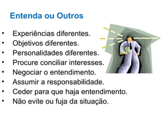 Entenda ou Outros

•   Experiências diferentes.
•   Objetivos diferentes.
•   Personalidades diferentes.
•   Procure conciliar interesses.
•   Negociar o entendimento.
•   Assumir a responsabilidade.
•   Ceder para que haja entendimento.
•   Não evite ou fuja da situação.
 