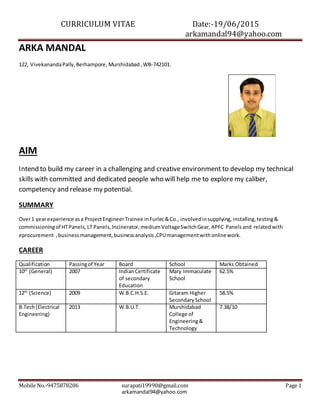 CURRICULUM VITAE Date:-19/06/2015
arkamandal94@yahoo.com
Mobile No.-9475878206 surapati19990@gmail.com Page 1
arkamandal94@yahoo.com
ARKA MANDAL
122, VivekanandaPally,Berhampore,Murshidabad ,WB-742101.
AIM
Intend to build my career in a challenging and creative environment to develop my technical
skills with committed and dedicated people who will help me to explore my caliber,
competency and release my potential.
SUMMARY
Over1 yearexperience asa ProjectEngineerTrainee inFurlec&Co., involvedinsupplying, installing, testing&
commissioningof HTPanels, LT Panels, Incinerator, mediumVoltageSwitchGear, APFC Panelsand relatedwith
eprocurement ,businessmanagement, businessanalysis,CPUmanagementwithonlinework.
CAREER
Qualification Passingof Year Board School Marks Obtained
10th
(General) 2007 IndianCertificate
of secondary
Education
Mary Immaculate
School
62.5%
12th
(Science) 2009 W.B.C.H.S.E. Gitaram Higher
SecondarySchool
58.5%
B.Tech(Electrical
Engineering)
2013 W.B.U.T. Murshidabad
College of
Engineering&
Technology
7.38/10
 