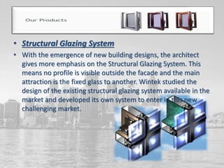 • Structural Glazing System
• With the emergence of new building designs, the architect
gives more emphasis on the Structural Glazing System. This
means no profile is visible outside the facade and the main
attraction is the fixed glass to another. Wintek studied the
design of the existing structural glazing system available in the
market and developed its own system to enter in this new
challenging market.
 