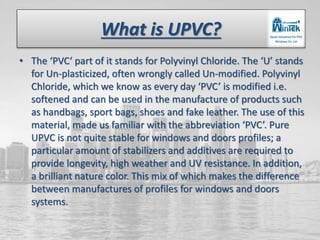 What is UPVC?
• The ‘PVC‘ part of it stands for Polyvinyl Chloride. The ‘U’ stands
for Un-plasticized, often wrongly called Un-modified. Polyvinyl
Chloride, which we know as every day ‘PVC’ is modified i.e.
softened and can be used in the manufacture of products such
as handbags, sport bags, shoes and fake leather. The use of this
material, made us familiar with the abbreviation ‘PVC’. Pure
UPVC is not quite stable for windows and doors profiles; a
particular amount of stabilizers and additives are required to
provide longevity, high weather and UV resistance. In addition,
a brilliant nature color. This mix of which makes the difference
between manufactures of profiles for windows and doors
systems.
 