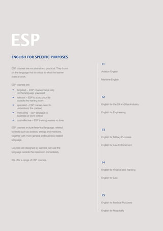 ENGLISH FOR SPECIFIC PURPOSES
ESP courses are vocational and practical. They focus
on the language that is critical to what the learner
does at work.
ESP courses are:
•	 targeted – ESP courses focus only
on the language you need
•	 	relevant – ESP is about your life
outside the training room
•	 	specialist – ESP trainers need to
understand the context
•	 	motivating – ESP language is
business or work-critical
•	 	cost-effective – ESP training wastes no time.
ESP courses include technical language, related
to fields such as aviation, energy and medicine,
together with more general and business-related
language.
Courses are designed so learners can use the
language outside the classroom immediately.
We offer a range of ESP courses.
11
Aviation English
Maritime English
12
English for the Oil and Gas Industry
English for Engineering
13
English for Military Purposes
English for Law Enforcement
14
English for Finance and Banking
English for Law
15
English for Medical Purposes
English for Hospitality
ESP
 