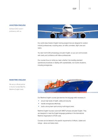 11
specialistlanguagecourses.com
ESP
Our world-class Aviation English training programmes are designed for aviation
industry professionals, including pilots, air traffic controllers, flight crew and
raters.
You learn both ICAO phraseology and plain English, so you can communicate
with clarity and confidence with fellow professionals.
Our courses focus on what you need, whether it be handling standard
operational procedures or dealing with unpredictable, non-routine situations,
including emergencies.
Our Maritime English courses give learners the language skills necessary to
•	 ensure high levels of health, safety and security
•	 handle emergencies effectively
•	 build a strong team spirit among multi-lingual crews.
Maritime English Courses cover both SMCP phrases and plain English. They
are designed to meet the English language guidelines in the International
Maritime Organisation’s STCW code.
Courses can be tailored to the specific requirements of officers, cadets and
ratings – above and below deck.
MARITIME ENGLISH
We are an official partner
in the EU-funded MarTEL
Maritime English tests.
AVIATION ENGLISH
Achieve ICAO Level 4
proficiency with us.
 