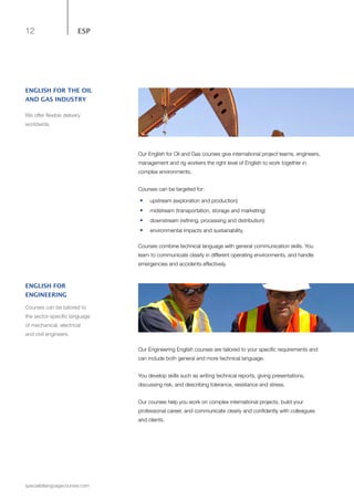 12
specialistlanguagecourses.com
ESP
Our English for Oil and Gas courses give international project teams, engineers,
management and rig workers the right level of English to work together in
complex environments.
Courses can be targeted for:
•	 upstream (exploration and production)
•	 	midstream (transportation, storage and marketing)
•	 	downstream (refining, processing and distribution)
•	 	environmental impacts and sustainability.
Courses combine technical language with general communication skills. You
learn to communicate clearly in different operating environments, and handle
emergencies and accidents effectively.
ENGLISH FOR THE OIL
AND GAS INDUSTRY
We offer flexible delivery
worldwide.
Our Engineering English courses are tailored to your specific requirements and
can include both general and more technical language.
You develop skills such as writing technical reports, giving presentations,
discussing risk, and describing tolerance, resistance and stress.
Our courses help you work on complex international projects, build your
professional career, and communicate clearly and confidently with colleagues
and clients.
ENGLISH FOR
ENGINEERING
Courses can be tailored to
the sector-specific language
of mechanical, electrical
and civil engineers.
 