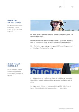 13
specialistlanguagecourses.com
ESP
Our Military English courses help forces from different countries work together in an
international environment.
Courses can focus on engaging in complex multinational manoeuvres, negotiating
with local community and military leaders, or organising joint forces operations
Many of our Military English language training specialists have a military background
and deliver highly effective bespoke training.
ENGLISH FOR
MILITARY PURPOSES
We offer preparation courses
for the NATO STANAG
(Edition 3) SLP 3 and SLP 4
Certificates.
In a globalised world, law enforcement professionals are increasingly expected to
speak English in operations, at border crossings, and when tackling international
crime.
Our English for Law Enforcement courses can be designed for cadets to senior-
ranking officers, and customised to specific sectors and requirements.
ENGLISH FOR LAW
ENFORCEMENT
We can arrange for intensive
courses to be delivered at
police training centres around
the world.
 