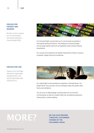 14
specialistlanguagecourses.com
ESP
Our Financial English courses teach you to communicate successfully in
international banking and finance. They develop your technical English,
and can target specific skills such as negotiating, report writing and giving
presentations.
Our courses can be tailored to the specific requirements of banks, insurance
companies, hedge funds and consultancies.
Our Legal English courses develop your expertise in international law. Your
English will be more accurate, and you will express ideas with greater clarity,
fluency and confidence.
You can focus on legal language, including areas such as criminal or
commercial law, as well as on specific skills such as presenting arguments,
writing emails, or public speaking.
MORE?
WE CAN ALSO PROVIDE
TARGETED, CUSTOMISED
COURSES IN THE
FOLLOWING AREAS:
ENGLISH FOR LAW
Prepare for the Cambridge
International Legal English
Certificate (ILEC) or the
Test Of Legal English Skills
(TOLES) with us.
ENGLISH FOR
FINANCE AND
BANKING
We offer courses to prepare
you for the Cambridge
International Certificate in
Financial English (ICFE).
 