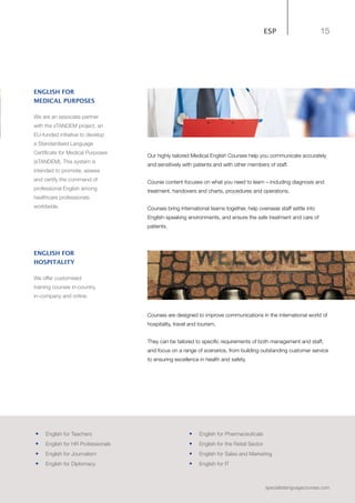 15
specialistlanguagecourses.com
ESP
Our highly tailored Medical English Courses help you communicate accurately
and sensitively with patients and with other members of staff.
Course content focuses on what you need to learn – including diagnosis and
treatment, handovers and charts, procedures and operations.
Courses bring international teams together, help overseas staff settle into
English-speaking environments, and ensure the safe treatment and care of
patients.
Courses are designed to improve communications in the international world of
hospitality, travel and tourism.
They can be tailored to specific requirements of both management and staff,
and focus on a range of scenarios, from building outstanding customer service
to ensuring excellence in health and safety.
ENGLISH FOR
MEDICAL PURPOSES
We are an associate partner
with the sTANDEM project, an
EU-funded initiative to develop
a Standardised Language
Certificate for Medical Purposes
(sTANDEM). This system is
intended to promote, assess
and certify the command of
professional English among
healthcare professionals
worldwide.
ENGLISH FOR
HOSPITALITY
We offer customised
training courses in-country,
in-company and online.
•	 English for Teachers
•	 English for HR Professionals
•	 	English for Journalism
•	 English for Diplomacy
•	 	English for Pharmaceuticals
•	 	English for the Retail Sector
•	 English for Sales and Marketing
•	 English for IT
 