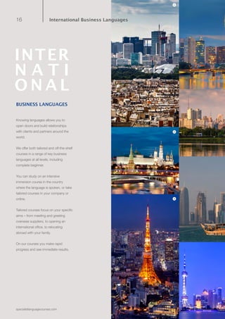 16
specialistlanguagecourses.com
BUSINESS LANGUAGES
Knowing languages allows you to
open doors and build relationships
with clients and partners around the
world.
We offer both tailored and off-the-shelf
courses in a range of key business
languages at all levels, including
complete beginner.
You can study on an intensive
immersion course in the country
where the language is spoken, or take
tailored courses in your company or
online.
Tailored courses focus on your specific
aims – from meeting and greeting
overseas suppliers, to opening an
international office, to relocating
abroad with your family.
On our courses you make rapid
progress and see immediate results.
3
2
1
INTER
N A T I
O N A L
International Business Languages
 