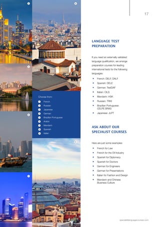 17
specialistlanguagecourses.com
LANGUAGE TEST
PREPARATION
If you need an externally validated
language qualification, we arrange
preparation courses for leading
international tests for the following
languages:
•	 French: DELF, DALF
•	 Spanish: DELE
•	 German: TestDAF
•	 Italian: CILS
•	 Mandarin: HSK
•	 Russian: TRKI
•	 Brazilian Portuguese:
CELPE BRAS
•	 Japanese: JLPT
ASK ABOUT OUR
SPECIALIST COURSES
Here are just some examples:
•	 French for Law
•	 	French for the Oil Industry
•	 	Spanish for Diplomacy
•	 	Spanish for Doctors
•	 	German for Engineers
•	 	German for Presentations
•	 	Italian for Fashion and Design
•	 	Mandarin and Chinese
Business Culture
Choose from:
•	 French
•	 Russian
•	 Japanese
•	 German
•	 Brazilian Portuguese
•	 Arabic
•	 Mandarin
•	 Spanish
•	 Italian
8
9
4
5
6
2
1
3
4
5
6
7
8
9
7
 