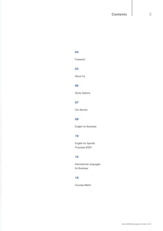 3
specialistlanguagecourses.com
Contents
04
Foreword
05
About Us
06
Study Options
07
Our Service
08
English for Business
10
English for Specific
Purposes (ESP)
16
International Languages
for Business
18
Courses Matrix
 