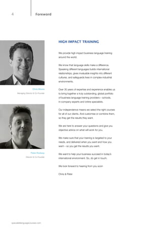 4
specialistlanguagecourses.com
Foreword
HIGH IMPACT TRAINING
We provide high impact business language training
around the world.
We know that language skills make a difference.
Speaking different languages builds international
relationships, gives invaluable insights into different
cultures, and safeguards lives in complex industrial
environments.
Over 30 years of expertise and experience enables us
to bring together a truly outstanding, global portfolio
of business language training providers – schools,
in-company experts and online specialists.
Our independence means we select the right courses
for all of our clients. And customise or combine them,
so they get the results they want.
We are here to answer your questions and give you
objective advice on what will work for you.
We make sure that your training is targeted to your
needs, and delivered when you want and how you
want – so you get the results you want.
We want to help your business succeed in today’s
international environment. So, do get in touch.
We look forward to hearing from you soon
Chris & Peter
Chris Moore
Managing Director & Co-Founder
Peter Rodway
Director & Co-Founder
 