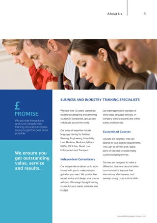 5
specialistlanguagecourses.com
About Us
BUSINESS AND INDUSTRY TRAINING SPECIALISTS
We have over 30 years’ combined
experience designing and delivering
courses to companies, groups and
individuals around the world.
Our areas of expertise include
language training for Aviation,
Banking, Engineering, Hospitality,
Law, Maritime, Medicine, Military,
NGOs, Oil & Gas, Retail, Law
Enforcement and Transport.
Independent Consultancy
Our independence allows us to work
closely with you to make sure you
get what you need. We provide free
expert advice and design your course
with you. We assign the right training
course for your needs, schedule and
budget.
Our training provision consists of
world class language schools, in-
company training experts and online
tuition professionals.
Customised Courses
Courses are targeted. They are
tailored to your specific requirements.
They can be off-the-shelf, stand-
alone or blended to create highly
customised programmes.
Courses are designed to make a
difference. Learners become better
communicators, improve their
international effectiveness, and
develop strong cross-cultural skills.
We provide free advice,
and work closely with
training providers to make
sure you get the best price
possible.
PROMISE
We ensure you
get outstanding
value, service
and results.
£
 
