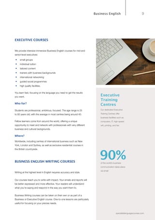 9
specialistlanguagecourses.com
Business English
EXECUTIVE COURSES
We provide intensive immersive Business English courses for mid-and
senior-level executives:
•	 small groups
•	 individual tuition
•	 tailored content
•	 trainers with business backgrounds
•	 international networking
•	 guided social programmes
•	 high quality facilities.
You learn fast, focusing on the language you need to get the results
you want.
Who for?
Students are professional, ambitious, focused. The age range is 25
to 60 years old, with the average in most centres being around 40.
Fellow learners come from around the world, offering a unique
opportunity to meet and network with professionals with very different
business and cultural backgrounds.
Where?
Worldwide, including centres of international business such as New
York, London and Sydney, as well as exclusive residential courses in
the British countryside.
BUSINESS ENGLISH WRITING COURSES
Writing at the highest level in English requires accuracy and style.
Our courses teach you to write with impact. Your emails and reports will
be better expressed and more effective. Your readers will understand
what you’re saying and respond in the way you want them to.
Business Writing courses can be taken on their own or as part of a
Business or Executive English course. One-to-one lessons are particularly
useful for focusing on your precise needs.
Executive
Training
Centres
Our dedicated Executive
Training Centres offer
business facilities such as
computers, IT, high-speed
wifi, printing, and fax.
of the world’s business
communication takes place
via email
90%
 