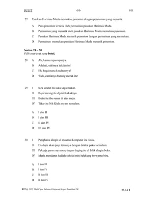 SULIT 011-10-
27 Pasukan Harimau Muda memukau penonton dengan permainan yang menarik.
A Para penonton tertarik oleh permainan pasukan Harimau Muda.
B Permainan yang menarik oleh pasukan Harimau Muda memukau penonton.
C Pasukan Harimau Muda menarik penonton dengan permainan yang memukau.
D Permainan memukau pasukan Harimau Muda menarik penonton.
Soalan 28 – 30
Pilih ayat-ayat yang betul.
28 A Ah, kamu rupa-rupanya.
B Aduhai, sakitnya kakiku ini!
C Eh, bagaimana keadaannya!
D Wah, cantiknya burung merak itu!
29 I Kek coklat itu suka saya makan.
II Baju kurung itu dijahit kakaknya.
III Buku itu ibu susun di atas meja.
IV Tikar itu Nik Kiah anyam semalam.
A I dan II
B I dan III
C II dan IV
D III dan IV
30 I Penghawa dingin di makmal komputer itu rosak.
II Dia lupa akan janji temunya dengan doktor pakar semalam.
III Pekerja pasar raya menyimpan daging itu di bilik dingin beku.
IV Maria mendapat hadiah sehelai mini telekung berwarna biru.
A I dan III
B I dan IV
C II dan III
D II dan IV
SULIT012 @ 2012 Hak Cipta Jabatan Pelajaran Negeri Sembilan DK
 