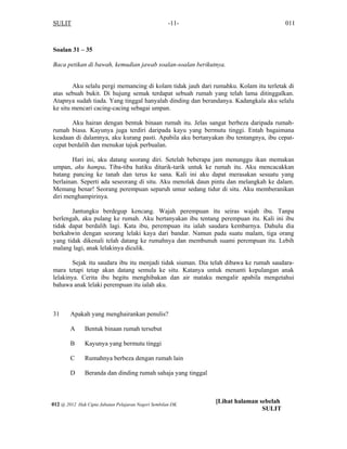 SULIT 011-11-
Soalan 31 – 35
Baca petikan di bawah, kemudian jawab soalan-soalan berikutnya.
Aku selalu pergi memancing di kolam tidak jauh dari rumahku. Kolam itu terletak di
atas sebuah bukit. Di hujung semak terdapat sebuah rumah yang telah lama ditinggalkan.
Atapnya sudah tiada. Yang tinggal hanyalah dinding dan berandanya. Kadangkala aku selalu
ke situ mencari cacing-cacing sebagai umpan.
Aku hairan dengan bentuk binaan rumah itu. Jelas sangat berbeza daripada rumah-
rumah biasa. Kayunya juga terdiri daripada kayu yang bermutu tinggi. Entah bagaimana
keadaan di dalamnya, aku kurang pasti. Apabila aku bertanyakan ibu tentangnya, ibu cepat-
cepat berdalih dan menukar tajuk perbualan.
Hari ini, aku datang seorang diri. Setelah beberapa jam menunggu ikan memakan
umpan, aku hampa. Tiba-tiba hatiku ditarik-tarik untuk ke rumah itu. Aku mencacakkan
batang pancing ke tanah dan terus ke sana. Kali ini aku dapat merasakan sesuatu yang
berlainan. Seperti ada seseorang di situ. Aku menolak daun pintu dan melangkah ke dalam.
Memang benar! Seorang perempuan separuh umur sedang tidur di situ. Aku memberanikan
diri menghampirinya.
Jantungku berdegup kencang. Wajah perempuan itu seiras wajah ibu. Tanpa
berlengah, aku pulang ke rumah. Aku bertanyakan ibu tentang perempuan itu. Kali ini ibu
tidak dapat berdalih lagi. Kata ibu, perempuan itu ialah saudara kembarnya. Dahulu dia
berkahwin dengan seorang lelaki kaya dari bandar. Namun pada suatu malam, tiga orang
yang tidak dikenali telah datang ke rumahnya dan membunuh suami perempuan itu. Lebih
malang lagi, anak lelakinya diculik.
Sejak itu saudara ibu itu menjadi tidak siuman. Dia telah dibawa ke rumah saudara-
mara tetapi tetap akan datang semula ke situ. Katanya untuk menanti kepulangan anak
lelakinya. Cerita ibu begitu menghibakan dan air mataku mengalir apabila mengetahui
bahawa anak lelaki perempuan itu ialah aku.
 
31 Apakah yang menghairankan penulis?
A Bentuk binaan rumah tersebut
B Kayunya yang bermutu tinggi
C Rumahnya berbeza dengan rumah lain
D Beranda dan dinding rumah sahaja yang tinggal
012 @ 2012 Hak Cipta Jabatan Pelajaran Negeri Sembilan DK
[Lihat halaman sebelah
SULIT
 