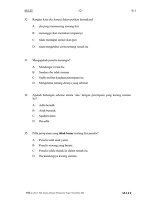 SULIT 011-12-
32 Rangkai kata aku hampa dalam petikan bermaksud
A dia pergi memancing seorang diri
B menunggu ikan memakan umpannya
C tidak mendapat seekor ikan pun
D tiada mengetahui cerita tentang rumah itu
33 Mengapakah penulis menangis?
A Mendengar cerita ibu
B Saudara ibu tidak siuman
C Sedih melihat keadaan perempuan itu
D Mengetahui tentang dirinya yang sebenar
34 Apakah hubungan sebenar antara ‘aku’ dengan perempuan yang kurang siuman
itu?
A Adik-beradik
B Anak-beranak
C Saudara-mara
D Ibu-adik
35 Pilih pernyataan yang tidak benar tentang diri penulis?
A Penulis ialah anak yatim.
B Penulis seorang yang berani.
C Penulis selalu masuk ke dalam rumah itu.
D Ibu kandungnya kurang siuman.
SULIT012 @ 2012 Hak Cipta Jabatan Pelajaran Negeri Sembilan DK
 