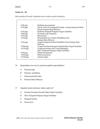 SULIT 011-13-
Soalan 36 – 40
Baca petikan di bawah, kemudian jawab soalan-soalan berikutnya.
8.00 pagi : Ketibaan para jemputan
8.30 pagi : Dif-dif kehormat mengambil tempat masing-masing di dalam
Dewan Kampus Raja Melewar
8.45 pagi : Ketibaan Pengarah Pelajaran Negeri Sembilan
9.00 pagi : Nyanyian Lagu Negaraku
9.05 pagi : Bacaan Doa
9.10 pagi : Persembahan koir Institut Pendidikan Guru
Kampus Raja Melewar
9.30 pagi : Ucapan Pengarah Institut Pendidikan Guru Kampus Raja
Melewar
10.00 pagi : Ucapan Presiden Persatuan Penerbit Buku Negeri Sembilan
10.30 pagi : Ucapan perasmian oleh Yang Berbahagia
Dato’ Pengarah Pelajaran Negeri Sembilan
9.40 pagi : Pelancaran pameran
10.00 pagi : Melawat pameran
10.30 pagi : Jamuan ringan
36 Berpandukan atur cara ini, pameran apakah yang diadakan?
A Pameran buku
B Pameran pendidikan
C Pameran penerbit buku
D Pameran Buku Malaysia
37 Siapakah tetamu kehormat dalam majlis ini?
A Presiden Persatuan Penerbit Buku Negeri Sembilan
B Dato’ Pengarah Pelajaran Negeri Sembilan
C Pengarah Institut.
D Peserta koir
[Lihat halaman sebelah
SULIT
012 @ 2012 Hak Cipta Jabatan Pelajaran Negeri Sembilan DK
 