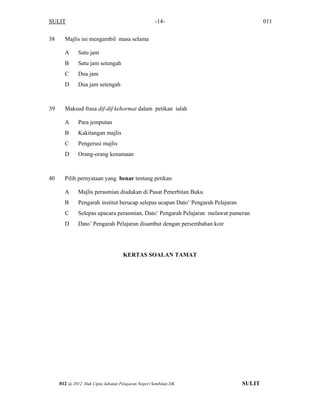 SULIT 011-14-
38 Majlis ini mengambil masa selama
A Satu jam
B Satu jam setengah
C Dua jam
D Dua jam setengah
39 Maksud frasa dif-dif kehormat dalam petikan ialah
A Para jemputan
B Kakitangan majlis
C Pengerusi majlis
D Orang-orang kenamaan
40 Pilih pernyataan yang benar tentang petikan
A Majlis perasmian diadakan di Pusat Penerbitan Buku
B Pengarah institut berucap selepas ucapan Dato’ Pengarah Pelajaran
C Selepas upacara perasmian, Dato’ Pengarah Pelajaran melawat pameran
D Dato’ Pengarah Pelajaran disambut dengan persembahan koir
KERTAS SOALAN TAMAT
SULIT012 @ 2012 Hak Cipta Jabatan Pelajaran Negeri Sembilan DK
 