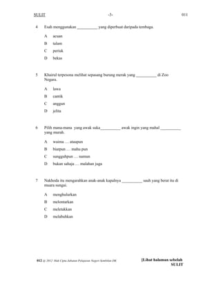 SULIT 011-3-
4 Esah menggunakan __________ yang diperbuat daripada tembaga.
A acuan
B talam
C periuk
D bekas
5 Khairul terpesona melihat sepasang burung merak yang __________ di Zoo
Negara.
A lawa
B cantik
C anggun
D jelita
6 Pilih mana-mana yang awak suka__________ awak ingin yang mahal __________
yang murah.
A waima … ataupun
B biarpun … mahu pun
C sungguhpun … namun
D bukan sahaja … malahan juga
7 Nakhoda itu mengarahkan anak-anak kapalnya __________ sauh yang berat itu di
muara sungai.
A menghulurkan
B melontarkan
C meletakkan
D melabuhkan
[Lihat halaman sebelah
SULIT
012 @ 2012 Hak Cipta Jabatan Pelajaran Negeri Sembilan DK
 
