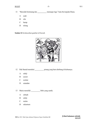 SULIT 011-5-
11 “Bawalah bertenang dan __________ menangis lagi,” kata ibu kepada Diana.
A usah
B sila
C harap
D tolong
Soalan 12 berdasarkan gambar di bawah.
12 Pak Hamid memikul __________ pisang yang baru ditebang di kebunnya.
A sebiji
B sesisir
C sesikat
D setandan
13 Maria memiliki __________ bibir yang cantik.
A sebuah
B sebiji
C seulas
D sekuntum
[Lihat halaman sebelah
SULIT
012 @ 2012 Hak Cipta Jabatan Pelajaran Negeri Sembilan DK
 