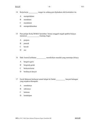 SULIT 011-6-
14 Kerja-kerja __________ sungai itu sedang giat dijalankan oleh kontraktor itu.
A memperdalam
B mendalam
C mendalami
D memperdalamkan
15 Para pelajar Kolej MARA Seremban berasa sungguh megah apabila berjaya
menawan _____________ Gunung Angsi.
A penjuru
B puncak
C bawah
D sisi
16 Dahi Amirul kelihatan __________ memikirkan masalah yang menimpa dirinya.
A bergaris-garis
B bergerak-gerak
C berkerut-kerut
D berdenyut-denyut
17 Encik Baharum berhasrat untuk belajar ke Sabah __________ banyak halangan
yang terpaksa ditempuhi.
A seandainya
B sekiranya
C lantaran
D kendatipun
SULIT012 @ 2012 Hak Cipta Jabatan Pelajaran Negeri Sembilan DK
 