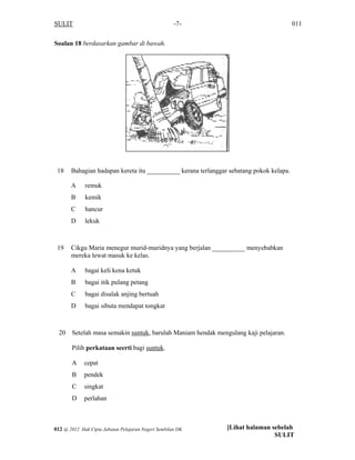 SULIT 011-7-
Soalan 18 berdasarkan gambar di bawah.
18 Bahagian hadapan kereta itu __________ kerana terlanggar sebatang pokok kelapa.
A remuk
B kemik
C hancur
D lekuk
19 Cikgu Maria menegur murid-muridnya yang berjalan __________ menyebabkan
mereka lewat masuk ke kelas.
A bagai keli kena ketuk
B bagai itik pulang petang
C bagai disalak anjing bertuah
D bagai sibuta mendapat tongkat
20 Setelah masa semakin suntuk, barulah Maniam hendak mengulang kaji pelajaran.
Pilih perkataan seerti bagi suntuk.
A cepat
B pendek
C singkat
D perlahan
[Lihat halaman sebelah
SULIT
012 @ 2012 Hak Cipta Jabatan Pelajaran Negeri Sembilan DK
 
