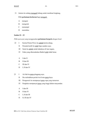 SULIT 011-8-
21 Jentera itu sedang menggali lubang untuk membuat longkang.
Pilih perkataan berlawan bagi menggali.
A mengaut
B mengorek
C menampal
D menimbus
Soalan 22 – 23
Pilih ayat-ayat yang menggunakan perkataan bergaris dengan betul.
22 I Kereta Proton Preve itu adalah kereta abang.
II Pemuda kerdil itu ialah bapa saudara saya.
III Surat itu adalah untuk kakaknya di luar negara.
IV Fakta yang dikemukakan Badrul ialah tidak benar.
A I dan II
B II dan III
C III dan IV
D I, II dan IV
23 I Air bah itu paras pinggang saya.
II Ibu meletakkan periuk itu di atas paras kayu.
III Peragawati itu mempunyai paras rupa yang menawan.
IV Penghulu mempunyai paras yang tinggi dalam masyarakat.
A I dan III
B II dan IV
C I, II dan III
D II, III dan IV
SULIT012 @ 2012 Hak Cipta Jabatan Pelajaran Negeri Sembilan DK
 