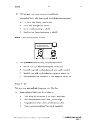 SULIT 011-9-
24 Pilih jawapan yang sesuai bagi ayat tanya di bawah.
Mengapakah Xavier tidak datang untuk aktiviti kokurikulum semalam?
A Ya, Xavier tidak datang kerana demam.
B Xavier tidak datang kerana demam.
C Xavier kerap tidak datang ke sekolah.
D Sudah tiga hari Xavier tidak datang ke sekolah.
Soalan 25 berdasarkan gambar di bawah.
25 Pilih ayat tanya yang sesuai bagi jawapan yang diberikan.
A Bilakah awak akan dibenarkan menyertai lawatan itu?
B Siapakah yang tidak membenarkan awak menyertai lawatan itu?
C Siapakah yang tidak membenarkan saya menyertai lawatan itu?
D Mengapakah ibu tidak membenarkan awak menyertai lawatan itu?
Soalan 26 – 27
Pilih ayat yang sama maksud dengan ayat yang diberikan.
26 Kakak melarang Siti bermain di tepi kolam itu
A " Siti, larang adik itu bermain di tepi kolam," kata kakak.
B " Siti, bahaya bermain di tepi kolam," jerit kakaknya.
C "Jangan bermain di tepi kolam," jerit Siti kepada kakak.
D "Usah bermain di tepi kolam," kata kakak kepada Siti.
Ibu tidak membenarkan 
saya menyertai lawatan itu. 
[Lihat halaman sebelah
SULIT
012 @ 2012 Hak Cipta Jabatan Pelajaran Negeri Sembilan DK
 