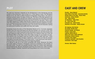 PLOT 
We used two important materials for the development of the dramaturgy and the 
context of the production. One of them is L. Frank Baum’s novel, The Wonderful 
Wizard of Oz, the other is Viktor Kubiszyn’s Drognapló (‘Drug Diary’), the author’s 
personal narrative about 16 years of drug use. The story of the tale seemed to be 
suitable to represent how the girl who wishes to get away from the black and white 
world gets to the emerald city and how she tries to find her way back. That is, what 
was really happening in reality while Dorothy imagined she was staying in the realm 
of Oz. Several symbols and characters of the tale were perfectly suitable for narrating 
this topic. The protagonists joining the girl in her journey are all characters waiting 
for some kind of solution who suffer from their own needs. 
Everybody knows the story of The Wonderful Wizard of Oz. A tornado separates 
Dorothy from her home and family and she find herself in an unknown world. She 
has to get to Oz in order to go back home. During her journey, she finds friends who 
too are waiting for help from Oz to fix their lives. Oz is willing to help only if they kill 
the Wicked Witch of the West. Once they finally manage to accomplish the task, 
Oz’s secret is out. He doesn’t have any power, he cannot really help them. There 
is no way out for Dorothy. At least, it seems so, until it turns out that the solution 
was there on her feet all along, in her shoes which – if she had known their secret – 
would’ve flown her home to Kansas at the beginning already. 
It is difficult to get out of the world accessible with drugs. Moreover, the black 
and white reality of Kansas or Budapest cannot be compared to the miracles of 
the other world. The plot runs parallel between these two worlds, both separately 
and simultaneously. We see a Budapest apartment the whole time, while countless 
scenes, dangers, timelines, decisions and drug-effects mix in front of our eyes. 
CAST AND CREW 
Dorothy - Alexa Bakonyi 
Good Witch of the North - Alexandra Borbély 
Wicked Witch of the West - Hanna Pálos 
Scarecrow - Bence Tasnádi 
Toto - Ádám Kovács 
Tin Woodman - Viktor Klem 
Oz - Vince Zrinyi Gál 
Cowardly Lion - Dániel Király 
Guardian of the Gates - Balázs Kulcsár 
3D mapping: Zsolt Bordos 
Set design: Renátó Cseh 
Costume design: Juli Szlávik 
Dresser: Vivien Cseh 
Lighting: Miklós Mervel 
Music and sound: Zoltán Belényesi 
Dramaturg: Ambrus Ivanyos 
Assistant: Nóra Zágoni 
Production Assistant: Júlia Kruzslicz 
Contributor: Zsolt Anger 
Director: Márk Radnai 
 