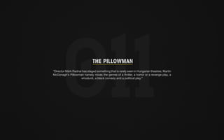 THE PILLOWMAN 
“Director Márk Radnai has staged something that is rarely seen in Hungarian theatres. Martin 
McDonagh’s Pillowman namely mixes the genres of a thriller, a horror or a revenge play, a 
whodunit, a black comedy and a political play.” 
 