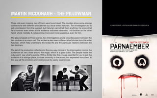 Martin Mcdonagh - The Pillowman 
Three kids went missing, two of them were found dead. The murders show some strange 
connections with different short stories by a local writer, Katurian. Two investigators try to 
get a confession from the suspect, but Katurian cannot tell them anything. He knows that 
he’s innocent even when all the evidence indicates otherwise. His brother on the other 
hand, who’s mentally ill, is becoming more and more suspicious even for him. 
The play is based on three scenes, two interrogations and a long discussion between the 
two brothers in a prison cell. The audience also hears different short stories from the writer 
Katurian, which help understand the brutal life and the particular relations between the 
two brothers. 
The set of the production reflects onto the one-way mirrors of the interrogation rooms, the 
audiences sit very close around the stage, which is a glass cube. The people inside the 
cube can’t see what’s outside. With a thriller like this, it was essential for us, to put the 
audience in a strange place, in close proximity to the actors, but separated from them. In 
this way all the emotions and violence can be easily experienced. 
 