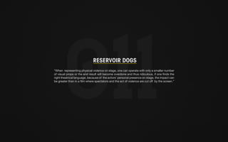RESERVOIR DOGS 
“When representing physical violence on stage, one can operate with only a smaller number 
of visual props or the end result will become overdone and thus ridiculous, if one finds the 
right theatrical language, because of the actors’ personal presence on stage, the impact can 
be greater than in a film where spectators and the act of violence are cut off by the screen.” 
 