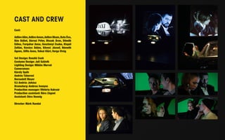 CAST AND CREW 
Cast: 
Adilov Alim, Adilov Amon, Adilov Ilham, Bata Éva, 
Bán Bálint, Bárnai Péter, Biszak Áron, Dömök 
Edina, Farquhar Anna, Gosztonyi Csaba, Kispál 
Zoltán, Kovács Ádám, Kövesi József, Németh 
Ágnes, Siflis Anna, Tolnai Klári, Varga Virág 
Set Design: Renátó Cseh 
Costume Design: Juli Szlávik 
Lighting Design: Miklós Mervel 
Cameraman: 
Károly Spáh 
András Táborosi 
Bernadett Mayer 
VJ: András Juhász 
Dramaturg: Ambrus Ivanyos 
Production manager: Viktória Kulcsár 
Production assistant: Nóra Zágoni 
Assistant: Dóra Hannig 
Director: Márk Randai 
 