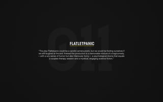 Flatletpanic 
“The play Flatletpanic could be a candid camera prank, but we would be fooling ourselves if 
we still laughed at the end. Instead the production is a memorable mixture of a tragicomedy, 
– with a wry sense of humor but also hilariously funny – a psychological drama that equals 
a couples therapy session and a mystical, engaging science fiction.” 
 