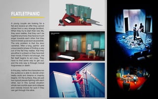 FLatletpanic 
A young couple are looking for a 
flat and receive an offer they cannot 
refuse from a very strange landlord. 
When they try to start their new life, 
they soon realise, that they can’t be 
together anymore, they have so much 
anger towards each other that they 
have to break up as soon as possible. 
The only problem is that the door 
vanishes. After a long, painful and 
unsuccessful phase of finding a way 
out of the flat they realise, that they 
are either in a dream or they have lost 
their minds. If that’s not enough, the 
flat itself begins to act crazy. They 
have to find some way to get out, 
and the only way is through mutual 
forgiveness or death. 
In this play, neither the characters nor 
the audience is able to decide when 
reality ends and dreams or insanity 
begins. On the surface, they are just 
two typical people fighting with each 
other, but in this surreal situation 
whole new worlds open and collapse 
and nobody knows for sure if they 
can get through this alive. 
 