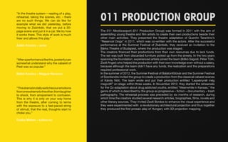 “In the theatre system – reading of a play, 
rehearsal, taking the scenes, etc. - there 
are no such things. We can do like for 
example what we did yesterday, before 
moving to Zsámbék, that we put a 20- 
page scene and put it in a car. We try how 
it works there. This style of work is much 
freer and allows this play.” 
Ádám Kovács – actor 
“After a performance like this, posterity can 
somewhat understand why the cabaret of 
Pest was so popular.” 
Bálint Kovács – Magyar Narancs 
“This drama brutally switches our emotions 
from one extreme to the other; from laughter 
to shock, from amazement to confusion. 
This is why it is only on your way home 
from the theatre, after coming to terms 
with the exposure to a fast-paced string 
of stimuli, that the reaL thoughts start to 
choke you.” 
Csaba Méhes – kulton.hu 
011 PRODUCTION GROUP 
The 011 Alkotócsoport (011 Production Group) was formed in 2011 with the aim of 
assembling young theatre and film artists to create their own productions beside their 
other main activities. They presented the theatre adaptation of Quentin Tarantino’s 
“Reservoir Dogs” in 2011, which was co-written with the actors. After the successful 
performance at the Summer Festival of Zsámbék, they received an invitation to the 
Bárka Theatre of Budapest, where the production was staged. 
The creators financed their productions from their own resources due to lack funds. 
The set was built from discarded furniture picked up from the streets. In the two years 
spanning the foundation, experienced artists joined the team (Ildikó Ságodi, Péter Tóth, 
Zsolt Anger) who helped the production with their own knowledge even without a salary, 
because although the team didn’t have any funds, the realization and the preparations 
required professional work. 
In the summer of 2012, the Summer Festival of Balatonföldvár and the Summer Festival 
of Szentendre invited the group to create a production from the classical cabaret scenes 
of Károly Nóti. The team wrote and put their production entitled “Lepsénynél még 
megvolt!” on stage within three weeks. In November 2012, they started the rehearsals 
for the Oz-adaptation about drug addicted youths, entitled “Meanwhile in Kansas,” the 
genre of which is described by the group as progressive – fiction – documentary – trash 
pathography. The rehearsal process was preceded by six months of research, during 
which time the creators studied several research articles, biographies, films, novels and 
other literary sources. They invited Zsolt Bordos to enhance the visual experience and 
they were experimented with a revolutionary architectural projection and thus together 
they produced the first prosaic play of Hungary with 3D projection mapping. 
 