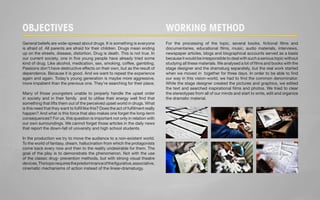 OBJECTIVES WORKING METHOD 
General beliefs are wide-spread about drugs. It is something is everyone 
is afraid of. All parents are afraid for their children. Drugs mean ending 
up on the streets, disease, distortion. Drug is death. This is not true. In 
our current society, one in five young people have already tried some 
kind of drug. Like alcohol, medication, sex, smoking, coffee, gambling. 
Passions don’t have destructive effects on their own, but as the result of 
dependence. Because it is good. And we want to repeat the experience 
again and again. Today’s young generation is maybe more aggressive, 
more impatient than the previous one. They’re searching for their place. 
Many of those youngsters unable to properly handle the upset order 
in society and in their family and to utilise their energy well find that 
something that lifts them out of the perceived upset world in drugs. What 
is this need that they want to fulfil like this? Does the act of fulfilment really 
happen? And what is this force that also makes one forget the long-term 
consequences? For us, this question is important not only in relation with 
our own surroundings. We cannot forget those articles in the daily news 
that report the down-fall of university and high school students. 
In the production we try to move the audience to a non-existent world. 
To the world of fantasy, dream, hallucination from which the protagonists 
come back every now and then to the reality undesirable for them. The 
goal of the play is to demonstrate the phenomenon. Not with the use 
of the classic drug- prevention methods, but with strong visual theatre 
devices. The topic requires the predominance of the figurative, associative, 
cinematic mechanisms of action instead of the linear-dramaturgy. 
For the processing of the topic, several books, fictional films and 
documentaries, educational films, music, audio materials, interviews, 
newspaper articles, blogs and biographical accounts served as a basis 
because it would be irresponsible to deal with such a serious topic without 
studying all these materials. We analysed a lot of films and books with the 
stage designer and the dramaturg separately, but the real work started 
when we moved in together for three days. In order to be able to find 
our way in this vision-world, we had to find the common denominator. 
While the stage designer created the pictures and graphics, we edited 
the text and searched inspirational films and photos. We tried to clear 
the stereotypes from all of our minds and start to write, edit and organize 
the dramatic material. 
 