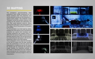 3D MAPPING 
The outrageous, ground-breaking video 
projections were initially introduced by VJs 
(Visual Jockeys) when the projection onto 
canvas became boring; so the projections to 
various forms began. The projected image 
“fell apart” on the new surface, making it more 
exciting for the viewers and dislocating the 
from their usual (passive) observer status; 
making them take part in the interpretation of 
the images. One of the pioneers of this genre 
is the AntiVj. 
The 3D animation, as a tool used by artists, 
enabled the more serious use of architectural 
projection as a genre and nowadays such 
complex projections are created where it is 
difficult for the viewer to detect the boundaries 
between real and virtual. This can be achieved 
by constructing the real space in 3D and then 
projecting it back to the real building. 
The re-projection of the virtual 3D animation 
to the real 3D space and the play resulting 
from the combination of the two cannot be 
interpreted in a traditional way by the viewer; 
his senses fail him (because the projected 
image modifies the projected surface), so 
the viewer is dislocated from the traditional, 
usual perceptual and interpretation patterns 
of the sensation and encouraged to find new 
interpretation. 
 