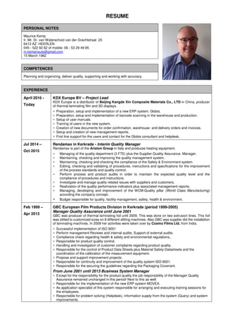RESUME
PERSONAL NOTES
Maurice Kemp
Ir. Mr. Dr. van Waterschoot van der Grachtstraat 20
6413 AZ HEERLEN
045 - 522 92 62 of mobile: 06 - 53 29 49 95
m.kempnauts@gmail.com
15 March 1962
COMPETENCES
Planning and organizing, deliver quality, supporting and working with accuracy.
EXPERIENCE
April 2016 -
Today
KDX Europe BV – Project Lead
KDX Europe is a distributor of Beijing Kangde Xin Composite Materials Co., LTD in China, producer
of thermal laminating film and 3D displays.
∗ Preparation, setup and implementation of a new ERP system, Globis.
∗ Preparation, setup and implementation of barcode scanning in the warehouse and production.
∗ Setup of user manuals.
∗ Training of users in the new system.
∗ Creation of new documents for order confirmation, warehouse- and delivery orders and invoices.
∗ Setup and creation of new management reports.
∗ First line support for the users and contact for the Globis consultant and helpdesk.
Jul 2014 –
Oct 2015
Rendamax in Kerkrade - Interim Quality Manager
Rendamax is part of the Ariston Group in Italy and produces heating equipment.
∗ Managing of the quality department (3 FTE) plus the Supplier Quality Assurance. Manager.
∗ Maintaining, checking and improving the quality management system.
∗ Maintaining, checking and checking the compliance of the Safety & Environment system.
∗ Editing, checking and validating of procedures, instructions and specifications for the improvement
of the process standards and quality control.
∗ Perform process and product audits in order to maintain the expected quality level and the
compliance of procedures and instructions.
∗ Investigate and manage quality related issues with suppliers and customers.
∗ Realization of the quality performance indicators plus associated management reports.
∗ Managing, developing and improvement of the WCM-Quality pillar (World Class Manufacturing)
according the company concept.
∗ Budget responsible for quality, facility management, safety, health & environment.
Feb 1999 –
Apr 2013
GBC European Film Products Division in Kerkrade (period 1999-2005)
Manager Quality Assurance until June 2001
GBC was producer of thermal laminating foil until 2009. This was done on two extrusion lines. This foil
was slitted to customized sizes on 8 different slitting machines. Also GBC was supplier did the installation
of laminating machines. In 2009 her activities were taken over by Cosmo Films Ltd. from India.
∗ Successful implementation of ISO 9001
∗ Perform management Reviews and internal audits. Support of external audits.
∗ Compliance check regarding health & safety and environmental regulations..
∗ Responsible for product quality control.
∗ Handling and investigation of customer complaints regarding product quality.
∗ Responsible for the control of Product Data Sheets plus Material Safety Datasheets and the
coordination of the calibration of the measurement equipment.
∗ Propose and support improvement projects.
∗ Responsible for continuity and improvement of the quality system ISO-9001.
∗ Responsible for the securing the guidelines regarding the Packaging Covenant.
From June 2001 until 2013 Business System Manager
∗ Except for the responsibility for the product quality the job responsibility of the Manager Quality
Assurance remained unchanged in this period! Next to this as well:
∗ Responsible for the implementation of the new ERP system MOVEX.
∗ As application specialist of this system responsible for arranging and executing training sessions for
the employees.
∗ Responsible for problem solving (Helpdesk), information supply from the system (Query) and system
improvements.
 