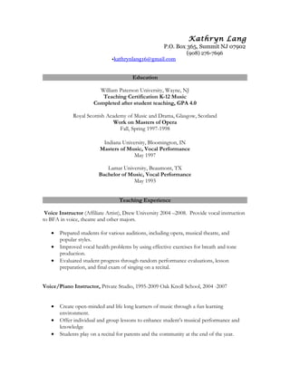 Kathryn Lang
P.O. Box 365, Summit NJ 07902
(908) 276-7696
•kathrynlang16@gmail.com
Education
William Paterson University, Wayne, NJ
Teaching Certification K-12 Music
Completed after student teaching, GPA 4.0
Royal Scottish Academy of Music and Drama, Glasgow, Scotland
Work on Masters of Opera
Fall, Spring 1997-1998
Indiana University, Bloomington, IN
Masters of Music, Vocal Performance
May 1997
Lamar University, Beaumont, TX
Bachelor of Music, Vocal Performance
May 1993
Teaching Experience
Voice Instructor (Affiliate Artist), Drew University 2004 –2008. Provide vocal instruction
to BFA in voice, theatre and other majors.
• Prepared students for various auditions, including opera, musical theatre, and
popular styles.
• Improved vocal health problems by using effective exercises for breath and tone
production.
• Evaluated student progress through random performance evaluations, lesson
preparation, and final exam of singing on a recital.
Voice/Piano Instructor, Private Studio, 1995-2009 Oak Knoll School, 2004 -2007
• Create open-minded and life long learners of music through a fun learning
environment.
• Offer individual and group lessons to enhance student’s musical performance and
knowledge
• Students play on a recital for parents and the community at the end of the year.
 