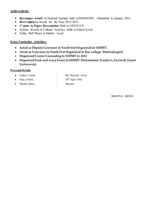 Achievements:
 Best paper Award In National Seminar held at INMANTEC , Ghaziabad in January 2011.
 Best employee Award for the Year 2012-2013.
 1st prize in Paper Presentation Held at LINGYA’S.
 Various Awards in Cultural Activities Held at School Level.
 Volley Ball Player at District Level.
.
Extra Curricular Activities:
 Acted as Deputy Convener in Youth fest Organized in SDIMT.
 Acted as Convener in Youth Fest Organized in Rao college, Mahindargarh
 Organized Career Counseling in SDIMT in 2012
 Organized Each and every Event in SDIMT (Orientation, Fresher’s, Farewell, Guest
Lectures etc.
Personal Details
 Father’s Name : Mr. Prem Kr. Arora
 Date of birth : 29th
April 1986.
 Marital Status : Married.
BHAWNA ARORA
 