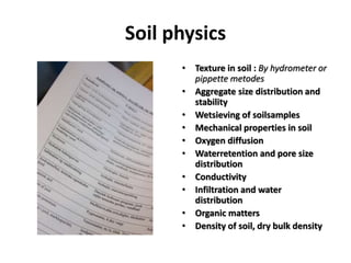 Soil physics
• Texture in soil : By hydrometer or
pippette metodes
• Aggregate size distribution and
stability
• Wetsieving of soilsamples
• Mechanical properties in soil
• Oxygen diffusion
• Waterretention and pore size
distribution
• Conductivity
• Infiltration and water
distribution
• Organic matters
• Density of soil, dry bulk density
 