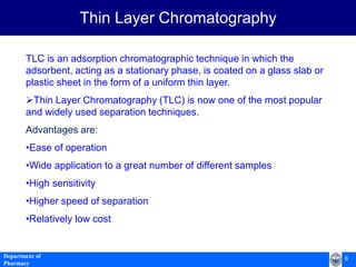 6Department of
Pharmacy
TLC is an adsorption chromatographic technique in which the
adsorbent, acting as a stationary phase, is coated on a glass slab or
plastic sheet in the form of a uniform thin layer.
Thin Layer Chromatography (TLC) is now one of the most popular
and widely used separation techniques.
Advantages are:
•Ease of operation
•Wide application to a great number of different samples
•High sensitivity
•Higher speed of separation
•Relatively low cost
Thin Layer Chromatography
 