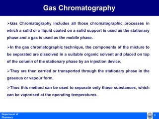 9Department of
Pharmacy
Gas Chromatography
Gas Chromatography includes all those chromatographic processes in
which a solid or a liquid coated on a solid support is used as the stationary
phase and a gas is used as the mobile phase.
In the gas chromatographic technique, the components of the mixture to
be separated are dissolved in a suitable organic solvent and placed on top
of the column of the stationary phase by an injection device.
They are then carried or transported through the stationary phase in the
gaseous or vapour form.
Thus this method can be used to separate only those substances, which
can be vaporised at the operating temperatures.
 