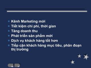 Kênh Marketing mới Tiết kiệm chi phí, thời gian Tăng doanh thu Phát triển sản phẩm mới Dịch vụ khách hàng tốt hơn Tiếp cận khách hàng mục tiêu, phân đoạn thị trường 