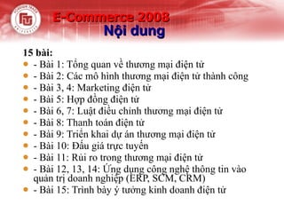 E-Commerce 2008  15 bài: - Bài 1: Tổng quan về thương mại điện tử - Bài 2: Các mô hình thương mại điện tử thành công - Bài 3, 4: Marketing điện tử - Bài 5: Hợp đồng điện tử - Bài 6, 7: Luật điều chỉnh thương mại điện tử - Bài 8: Thanh toán điện tử - Bài 9: Triển khai dự án thương mại điện tử - Bài 10: Đấu giá trực tuyến - Bài 11: Rủi ro trong thương mại điện tử - Bài 12, 13, 14: Ứng dụng công nghệ thông tin vào quản trị doanh nghiệp (ERP, SCM, CRM)  - Bài 15: Trình bày ý tưởng kinh doanh điện tử Nội dung 