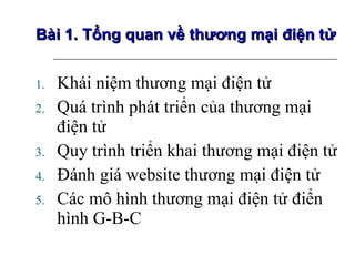 Khái niệm thương mại điện tử Quá trình phát triển của thương mại điện tử Quy trình triển khai thương mại điện tử Đánh giá website thương mại điện tử Các mô hình thương mại điện tử điển hình G-B-C  Bài 1. Tổng quan về thương mại điện tử 